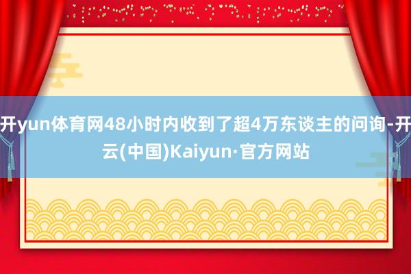 开yun体育网48小时内收到了超4万东谈主的问询-开云(中国)Kaiyun·官方网站