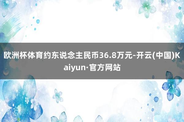 欧洲杯体育约东说念主民币36.8万元-开云(中国)Kaiyun·官方网站