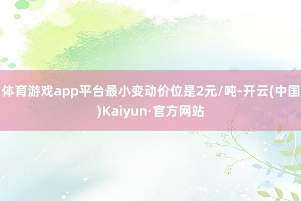 体育游戏app平台最小变动价位是2元/吨-开云(中国)Kaiyun·官方网站