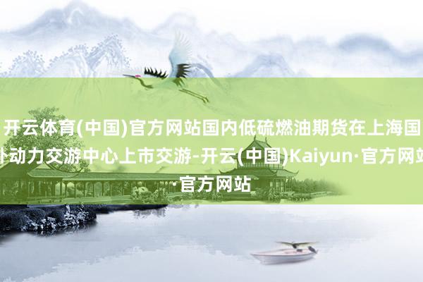 开云体育(中国)官方网站国内低硫燃油期货在上海国外动力交游中心上市交游-开云(中国)Kaiyun·官方网站