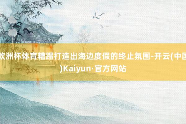 欧洲杯体育糟蹋打造出海边度假的终止氛围-开云(中国)Kaiyun·官方网站