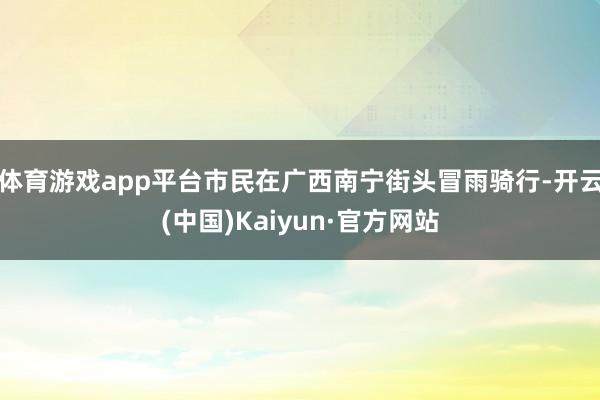 体育游戏app平台市民在广西南宁街头冒雨骑行-开云(中国)Kaiyun·官方网站