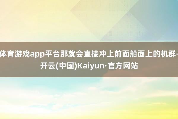 体育游戏app平台那就会直接冲上前面船面上的机群-开云(中国)Kaiyun·官方网站