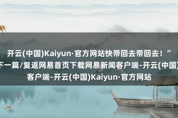 开云(中国)Kaiyun·官方网站快带回去带回去！”绘 / 李梦圆/阅读下一篇/复返网易首页下载网易新闻客户端-开云(中国)Kaiyun·官方网站