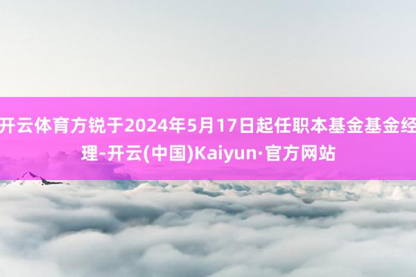 开云体育方锐于2024年5月17日起任职本基金基金经理-开云(中国)Kaiyun·官方网站