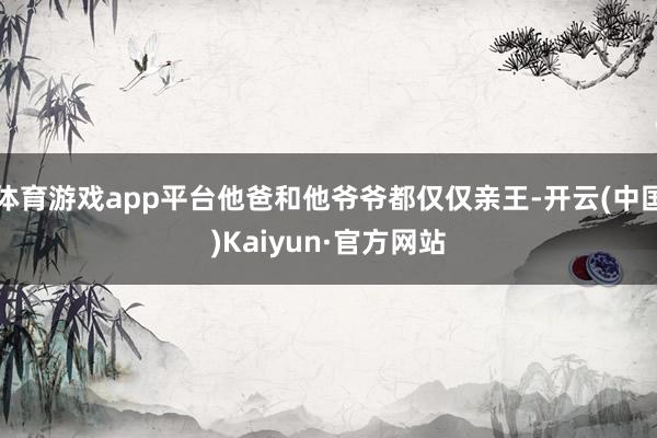 体育游戏app平台他爸和他爷爷都仅仅亲王-开云(中国)Kaiyun·官方网站