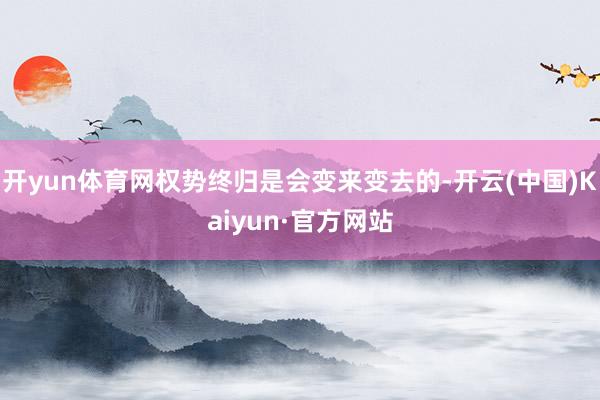 开yun体育网权势终归是会变来变去的-开云(中国)Kaiyun·官方网站