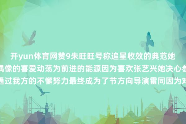 开yun体育网赞9朱旺旺号称追星收效的典范她以我方专有的款式将对偶像的喜爱动荡为前进的能源因为喜欢张艺兴她决心参与到偶像的节目中并通过我方的不懈努力最终成为了节方向导演雷同因为对李佳琦的可爱朱旺旺再次展现了她众多的行能源她不吝一切努力成成为他团队中的一员朱旺旺默示辅助她不停努力的能源恰是她在追赶梦念念的经过中找到了自我价值“梦念念自身是不会发光的信得过发光的是阿谁不懈追赶梦念念的我方”      