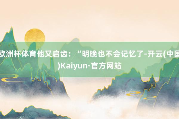 欧洲杯体育他又启齿：“明晚也不会记忆了-开云(中国)Kaiyun·官方网站