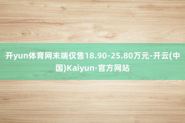 开yun体育网末端仅售18.90-25.80万元-开云(中国)Kaiyun·官方网站