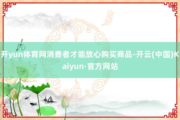 开yun体育网消费者才能放心购买商品-开云(中国)Kaiyun·官方网站