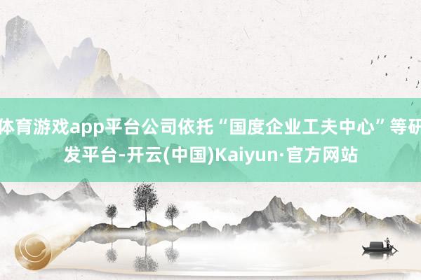 体育游戏app平台公司依托“国度企业工夫中心”等研发平台-开云(中国)Kaiyun·官方网站