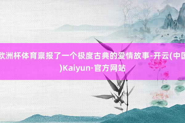 欧洲杯体育禀报了一个极度古典的爱情故事-开云(中国)Kaiyun·官方网站