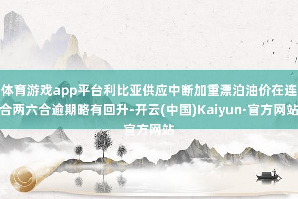 体育游戏app平台利比亚供应中断加重漂泊油价在连合两六合逾期略有回升-开云(中国)Kaiyun·官方网站