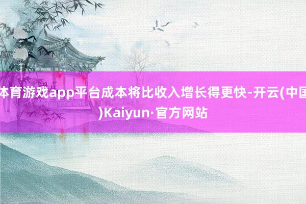 体育游戏app平台成本将比收入增长得更快-开云(中国)Kaiyun·官方网站