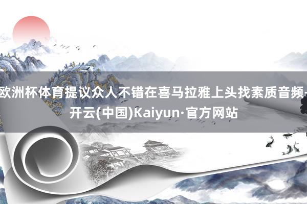 欧洲杯体育提议众人不错在喜马拉雅上头找素质音频-开云(中国)Kaiyun·官方网站