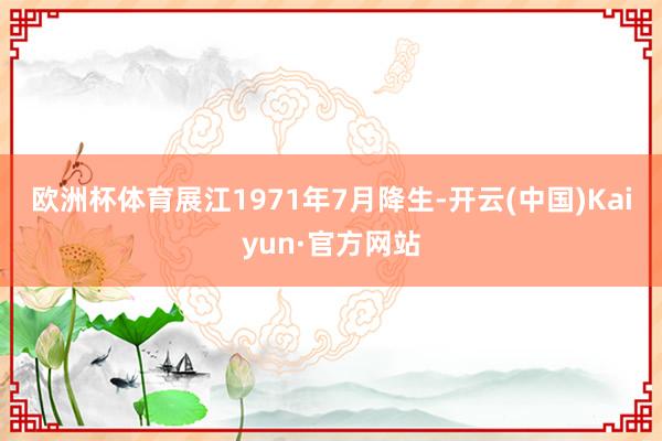 欧洲杯体育　　展江1971年7月降生-开云(中国)Kaiyun·官方网站