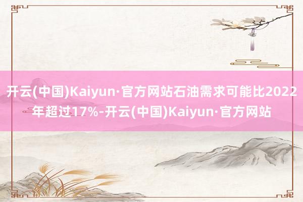 开云(中国)Kaiyun·官方网站石油需求可能比2022年超过17%-开云(中国)Kaiyun·官方网站