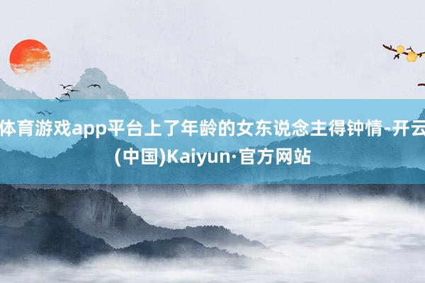 体育游戏app平台上了年龄的女东说念主得钟情-开云(中国)Kaiyun·官方网站