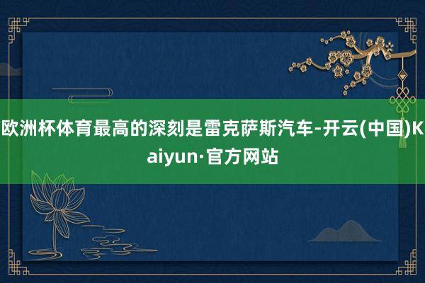 欧洲杯体育最高的深刻是雷克萨斯汽车-开云(中国)Kaiyun·官方网站