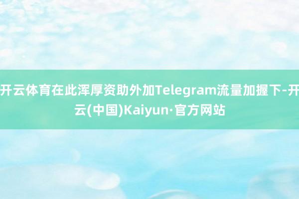 开云体育在此浑厚资助外加Telegram流量加握下-开云(中国)Kaiyun·官方网站