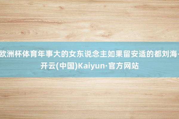 欧洲杯体育年事大的女东说念主如果留安适的都刘海-开云(中国)Kaiyun·官方网站