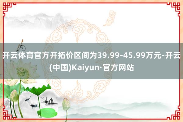 开云体育官方开拓价区间为39.99-45.99万元-开云(中国)Kaiyun·官方网站