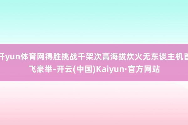 开yun体育网得胜挑战千架次高海拔炊火无东谈主机首飞豪举-开云(中国)Kaiyun·官方网站