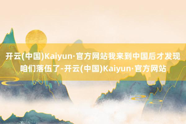 开云(中国)Kaiyun·官方网站我来到中国后才发现咱们落伍了-开云(中国)Kaiyun·官方网站