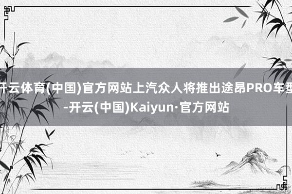 开云体育(中国)官方网站上汽众人将推出途昂PRO车型-开云(中国)Kaiyun·官方网站