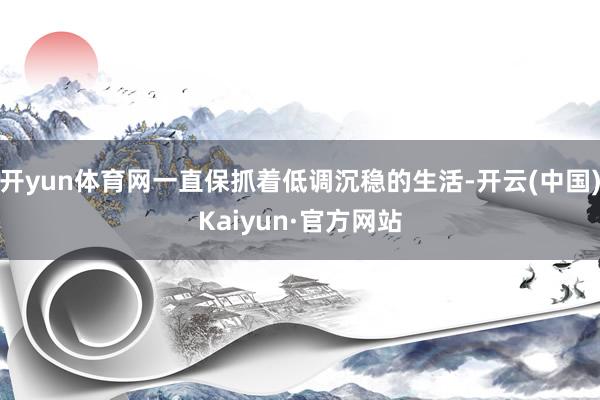 开yun体育网一直保抓着低调沉稳的生活-开云(中国)Kaiyun·官方网站