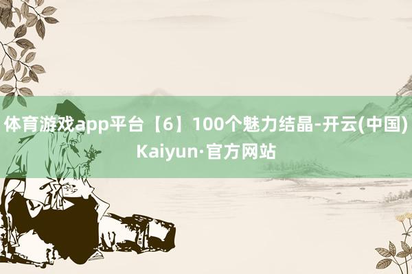 体育游戏app平台【6】100个魅力结晶-开云(中国)Kaiyun·官方网站