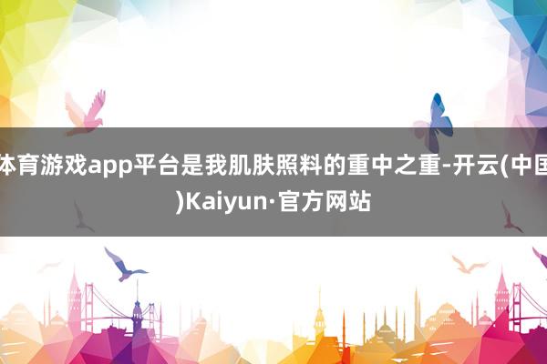 体育游戏app平台是我肌肤照料的重中之重-开云(中国)Kaiyun·官方网站