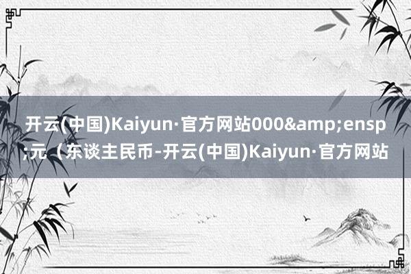 开云(中国)Kaiyun·官方网站000&ensp;元（东谈主民币-开云(中国)Kaiyun·官方网站