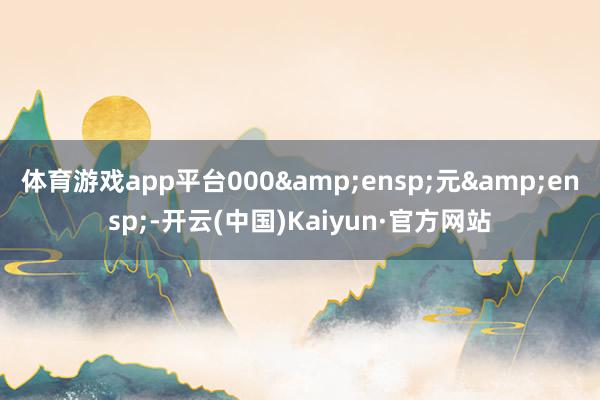 体育游戏app平台000&ensp;元&ensp;-开云(中国)Kaiyun·官方网站