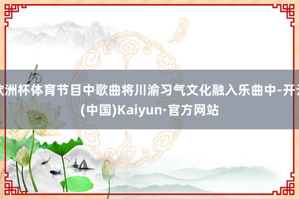 欧洲杯体育节目中歌曲将川渝习气文化融入乐曲中-开云(中国)Kaiyun·官方网站