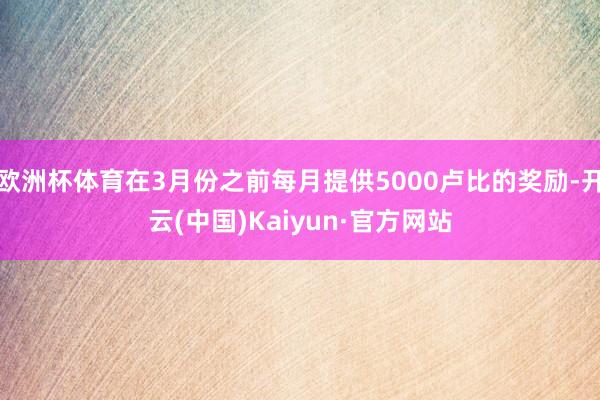 欧洲杯体育在3月份之前每月提供5000卢比的奖励-开云(中国)Kaiyun·官方网站