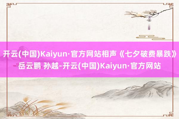 开云(中国)Kaiyun·官方网站相声《七夕破费暴跌》岳云鹏 孙越-开云(中国)Kaiyun·官方网站