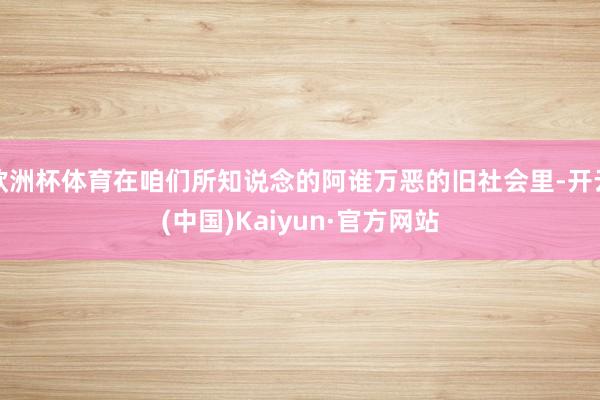 欧洲杯体育在咱们所知说念的阿谁万恶的旧社会里-开云(中国)Kaiyun·官方网站