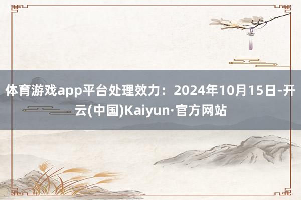 体育游戏app平台处理效力：2024年10月15日-开云(中国)Kaiyun·官方网站