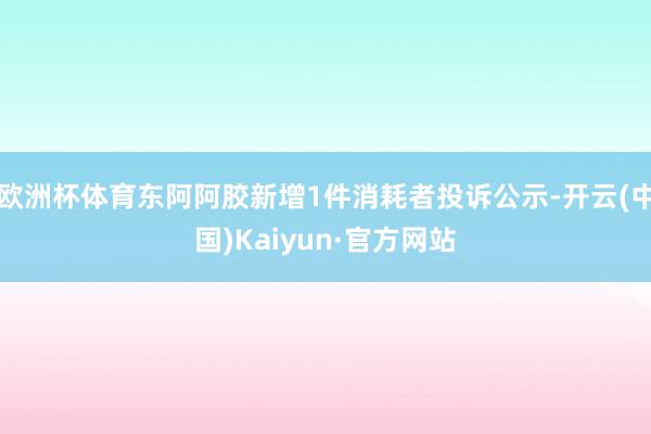 欧洲杯体育东阿阿胶新增1件消耗者投诉公示-开云(中国)Kaiyun·官方网站