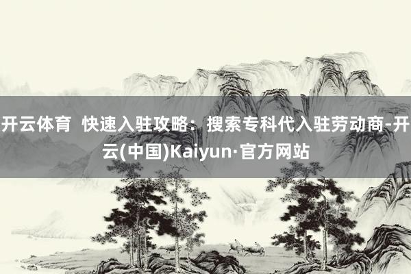 开云体育  快速入驻攻略：搜索专科代入驻劳动商-开云(中国)Kaiyun·官方网站