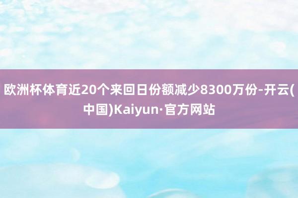 欧洲杯体育近20个来回日份额减少8300万份-开云(中国)Kaiyun·官方网站