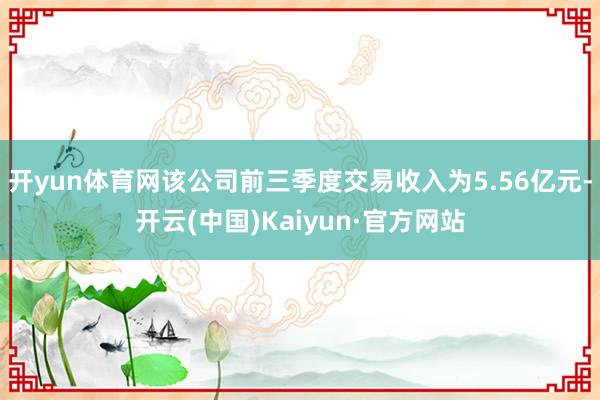 开yun体育网该公司前三季度交易收入为5.56亿元-开云(中国)Kaiyun·官方网站