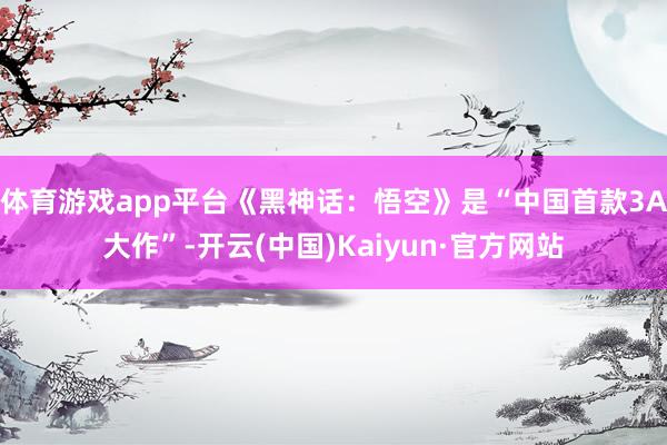 体育游戏app平台《黑神话：悟空》是“中国首款3A大作”-开云(中国)Kaiyun·官方网站