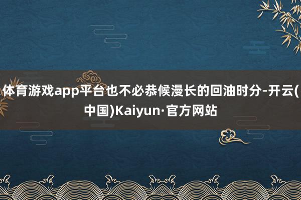 体育游戏app平台也不必恭候漫长的回油时分-开云(中国)Kaiyun·官方网站