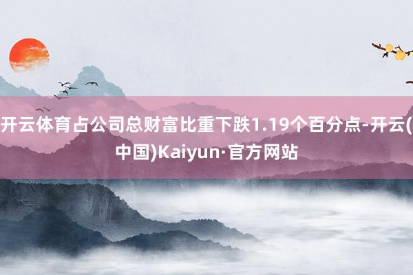 开云体育占公司总财富比重下跌1.19个百分点-开云(中国)Kaiyun·官方网站