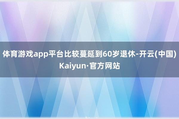 体育游戏app平台比较蔓延到60岁退休-开云(中国)Kaiyun·官方网站