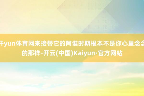 开yun体育网来接替它的阿谁时期根本不是你心里念念的那样-开云(中国)Kaiyun·官方网站