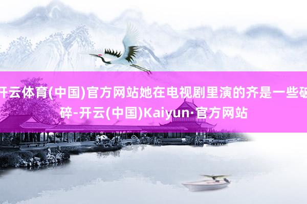 开云体育(中国)官方网站她在电视剧里演的齐是一些破碎-开云(中国)Kaiyun·官方网站